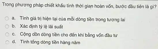 Trong phương pháp chiết khấu tính thời gian hoàn vốn, bước đầu tiên là gì?
a. Tính giá trị hiện tại của mỗi dòng tiền trong tương lai
b. Xác định tỷ lệ lãi suất
c. Cộng dồn dòng tiền cho đến khi bằng vốn đầu tư
d. Tính tổng dòng tiền hàng nǎm