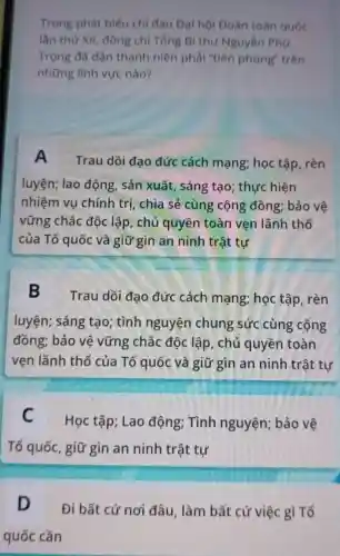 Trong phát biếu chi đạo Đại hội Đoàn toàn quốc
lần thứ XII đồng chi Tổng Bí thư Nguyễn Phú
Trọng đã dạn thanh niên phải "tiên phong"trên
những lình vực nào?
A
Trau dồi đạo đức cách mạng; học tập . rèn
luyện; lao động, sản xuất , sáng tạo; thực hiện
nhiệm vu chính trị, chia sẻ cùng cộng đồng; bảo vệ
vững chắc độc lập, chủ quyền toàn vẹn lãnh thổ
của Tổ quốc và giữ gìn an ninh trật tự
B Trau dồi đạo đức cách mạng;học tập, rèn
luyện; sáng tạo; tình nguyện chung sức cùng cộng
đồng; bảo vệ vững chắc độc lập, chủ quyền toàn
vẹn lãnh thổ của Tổ quốc và giữ gìn an ninh trật tự
C Học tập; Lao động; Tình nguyện; bảo vệ
Tổ quốc , giữ gìn an ninh trật tự
D
Đi bất cứ nơi đâu, làm bất cứ việc gì Tổ
quốc cần