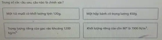 Trong số các câu sau, câu nào là chính xác?
Một túi muối có khối lượng tịnh 120g.
Một hộp bánh có trọng lượng 450g.
Trọng lượng riêng của gạo vào khoảng 1200
kg/m^3
Khối lượng riêng của cồn 80^circ  là 7900N/m^3