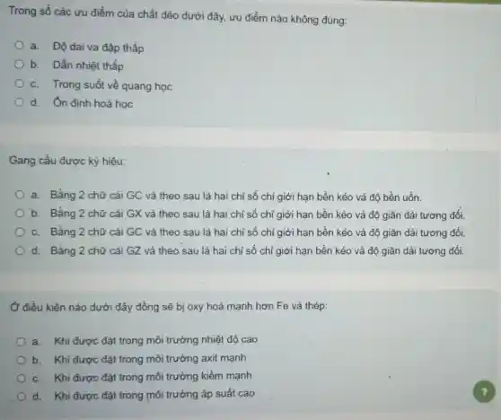 Trong số các ưu điểm của chất dèo dưới đây, ưu điểm nào không đúng:
a.Độ dai va đập thấp
b. Dẫn nhiệt thấp
c. Trong suốt về quang học
d. Ôn định hoá học
Gang cầu được ký hiệu:
a. Bằng 2 chữ cái GC và theo sau là hai chỉ số chỉ giới hạn bền kéo và độ bền uốn.
b. Bằng 2 chữ cái GX và theo sau là hai chỉ số chỉ giới hạn bền kéo và độ giãn dài tương đối.
c. Bằng 2 chữ cái GC và theo sau là hai chỉ số chỉ giới hạn bền kéo và độ giãn dài tương đối.
d. Bằng 2 chữ cái GZ và theo sau là hai chỉ số chỉ giới hạn bền kéo và độ giãn dài tương đối.
Ở điều kiện nào dưới đây đồng sẽ bị oxy hoá mạnh hơn Fe và thép:
a. Khi được đặt trong môi trường nhiệt độ cao
b. Khi được đặt trong môi trường axit mạnh
c. Khi được đặt trong môi trường kiềm mạnh
d. Khi được đặt trong môi trường áp suất cao