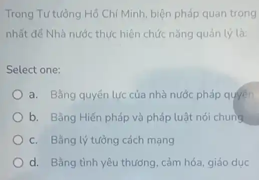 Trong Tư tưởng Hồ Chí Minh, biện pháp quan trọng
nhất để Nhà nước thực hiện chức nǎng quản lý là:
Select one:
a. Bằng quyền lực của nhà nước pháp quyền
b. Bằng Hiến pháp và pháp luật nói chung
c. Bằng lý tưởng cách mạng
d. Bằng tình yêu thương, cảm hóa, giáo duc