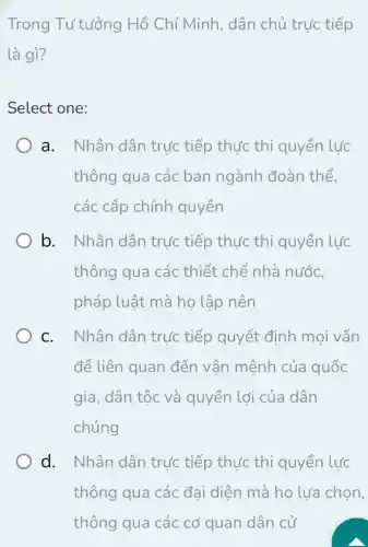 Trong Tư tưởng Hồ Chí Minh , dân chủ trực tiếp
là gì?
Select one:
a. Nhân dân trực tiếp thực thi quyền lực
thông qua các ban ngành đoàn thể,
các cấp chính quyền
b. Nhân dân trực tiếp thực thi quyền lực
thông qua các thiết chế nhà nước,
pháp luật mà họ lập nên
c. Nhân dân trực tiếp quyết định mọi vấn
đề liên quan đến vận mệnh của quốc
gia, dân tộc và quyền lợi của dân
chúng
d. Nhân dân trực tiếp thực thi quyền lực