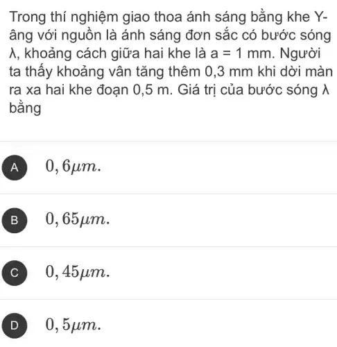 Trong thí nghiệm giao thoa ánh sáng bằng khe Y-
âng với nguôn là ánh sáng đơn sắc có bước sóng
lambda  , khoảng cách giữa hai khe là a=1mm . Người
ta thấy khoảng vân tǎng thêm 0,3 mm khi dời màn
ra xa hai khe đoạn 0,5 m . Giá trị của bước sóng lambda 
bằng
A 0,6 um.
B
C 0,45 um.