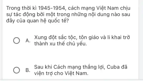 Trong thời kì 1945-1954 , cách mạng Việt Nam chiu
sự tác động bởi một trong những nội dung nào sau
đây của quan hệ quốc tê?
A.
Xung đột sắc tộc, tôn giáo và li khai trở
thành xu thể chủ yếu.
B Sau khi Cách mạng thẳng lợi , Cuba đã