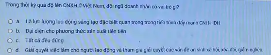 Trong thời kỳ quá độ lên CNXH ở Việt Nam, đội ngũ doanh nhân có vai trò gì?
a. Là lực lượng lao động sáng tạo đặc biệt quan trọng trong tiến trình đẩy mạnh CNH-HDH
b. Đại diện cho phương thức sản xuất tiên tiến
c. Tất cả đều đúng
d. Giải quyết việc làm cho người lao động và tham gia giải quyết các vấn đề an sinh xã hội, xóa đói, giảm nghèo.