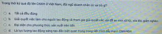 Trong thời kỳ quá độ lên CNXH ở Việt Nam, đội ngũ doanh nhân có vai trò gì?
a. Tất cả đều đúng
b. Giải quyết việc làm cho người lao động và tham gia giải quyết các vấn đề an sinh xã hội, xóa đói, giảm nghèo.
c. Đại diện cho phương thức sản xuất tiên tiến
d. Là lực lượng lao động sáng tạo đặc biệt quan trọng trong tiến trình đẩy mạnh CNH-HDH