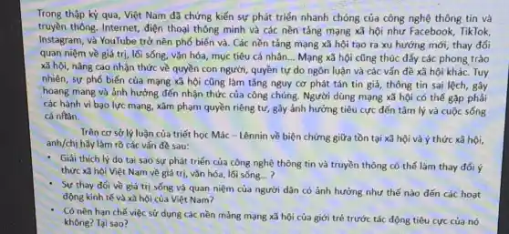 Trong thập kỷ qua , Việt Nam đã chứng kiến sự phát triển nhanh chóng của công nghệ thông tin và
truyền thông Internet, điện thoại thông minh và các nền tảng mạng xã hội như Facebook , TikTok,
Instagram, và YouTube trở nên phổ biến và. Các nền tảng mạng xã hội tạo ra xu hướng mới, thay đổi
quan niệm về giá trị, lối sống, vǎn hóa, mục tiêu cá nhân __ Mạng xã hội cũng thúc đẩy các phong trào
xã hội, nâng cao nhận thức về quyền con người, quyền tự do ngôn luận và các vấn đề xã hội khác. Tuy
nhiên, sự phổ biến của mạng xã hội cũng làm tǎng nguy cơ phát tán tin giả, thông tin sai lệch, gây
hoang mang và ảnh hưởng đến nhận thức của công chúng. Người dùng mạng xã hội có thể gặp phải
các hành vi bạo lực mạng, xâm phạm quyền riêng tư, gây ảnh hưởng tiêu cực đến tâm lý và cuộc sống
cá nhân.
Trên cơ sở lý luận của triết học Mác - Lênnin về biện chứng giữa tồn tại xã hội và ý thức xã hội,
anh/chị hãy làm rõ các vấn đề sau:
- Giải thích lý do tại sao sự phát triển của công nghệ thông tin và truyền thông có thể làm thay đổi ý
thức xã hội Việt Nam về giá trị , vǎn hóa, lối sống... ?
Sự thay đổi về giá trị sống và quan niệm của người dân có ảnh hưởng như thế nào đến các hoạt
động kinh tế và xã hội của Việt Nam?
Có nên hạn chế việc sử dụng các nền mảng mạng xã hội của giới trẻ trước tác động tiêu cực của nó
không? Tại sao?