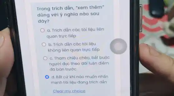 Trong trích dẫn "xem thêm"
dùng với ý nghĩa nào sau
đây?
a. Trích dẫn các tài liệu liên
quan trực tiếp
b. Trích dẫn các tài liệu
không liên quan trực tiếp
c. Tham chiếu chéo , bắt buộc
người dọc theo dõi luận điểm
đã bàn trước
C d. Bất cứ khi nào muốn nhấn
mạnh tài liệu đang trích dẫn
Clear my choice