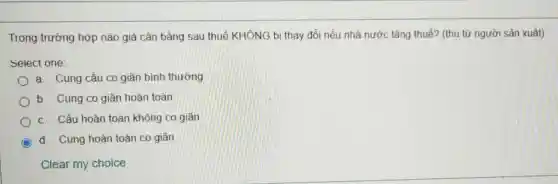 Trong trường hợp nào giá cân bằng sau thuế KHÔNG bị thay đổi nếu nhà nước tǎng thuế? (thu từ người sản xuất)
Select one:
a. Cung cầu co giãn bình thường
b. Cung co giãn hoàn toàn
c. Cầu hoàn toàn không co giǎn
d. Cung hoàn toàn co giãn
Clear my choice