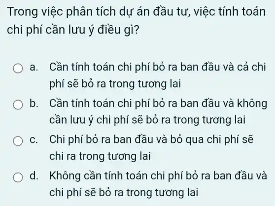 Trong việc phân tích dư án đầ u tư, việc tính toán
chi phí cần lưu ý điều gì?
a. Cần tính toán chi phí bỏ ra ban đầu và cả chi
phí sẽ bỏ ra trong tương lai
b. Cần tính toán chi phí bỏ ra ban đầu và không
cần lưu ý chi phí sẽ bỏ ra trong tương lai
c. Chi phí bỏ ra ban đầu và bỏ qua chi phí sẽ
chi ra trong tương lai
d. I Không cần tính toán chi phí bỏ ra ban đầu và
chi phí sẽ bỏ ra trong tương lai