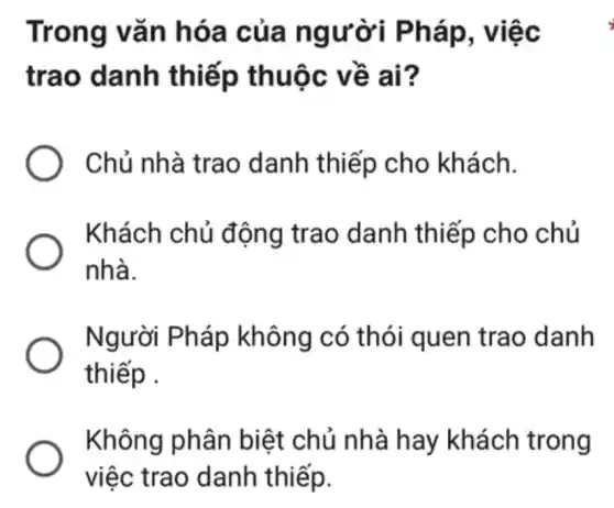 Trong vǎn hóa của ng ười Pháp, việc
trao danh thiếp thuộc về ai?
Chủ nhà trao danh thiếp cho khách.
Khách chủ động trao danh thiếp cho chủ
nhà.
Người Ph áp không có thói quen trao danh
thiếp .
Không phân biệt chủ nhà hay khách trong
việc trao danh thiếp.