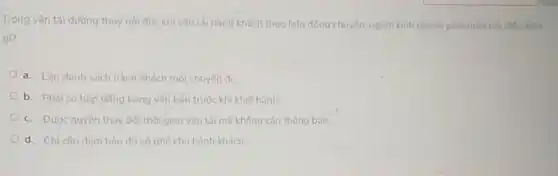 Trong vận tải đường thuỷ nội địa, khi vận tài hành khách theo hợp đồng chuyến, người kinh doanh phải tuần thú điều kiên
gì?
a. Lập danh sách hành khách mỗi chuyến di
b. Phái có hop đồng bằng vǎn bản trước khi khởi hành
c. Được quyến thay đối thời gian vận tải mà không cần thông báo.
d. Chi cân đảm bảo đủ số ghế cho hành khách