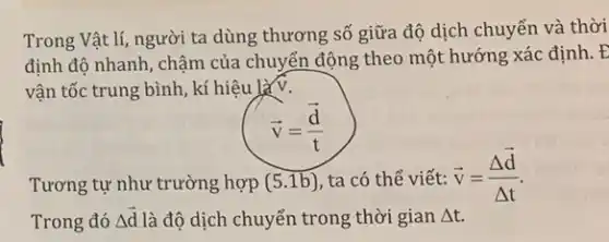 Trong Vật lí, người ta dùng thương số giữa độ dịch chuyển và thời
định độ nhanh, chậm của chuyển động theo một hướng xác định. E
vận tốc trung bình , kí hiệu là v.
overrightarrow (v)=(overrightarrow (d))/(t)
Tương tự như trường hợp (5.1b) ta có thể viết: overrightarrow (v)=(Delta overrightarrow (d))/(Delta t)
Trong đó Delta overrightarrow (d) là độ dịch chuyển trong thời gian Delta t