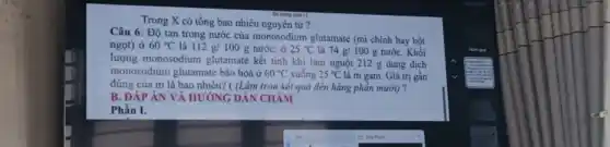 Trong X có tổng bao nhiêu nguyên tử ?
sông (cm )
Câu 6: Độ tan trong nước của monosodium glutamate (mì chính hay bột
ngọt) ở 60^circ C là 112g/100g nước; ở 25^circ C là 74g/100g nướC. Khối
lượng monosodium glutamate kết tinh khi làm nguội 212 g dung dịch
monosodium glutamate bão hoà ở 60^circ C xuống 25^circ C là m gam. Giá trị gần
đúng của m là bao nhiêu? ( (Làm tròn kết quả đến hàng phản mười) ?
B. ĐÁP ÁN VÀ HƯỚNG DẪN CHẢM
Phần I.