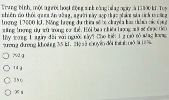 Trung bình, một người hoạt động sinh công hẳng ngày là 12000 kJ Tuy
nhiên do thói quen ǎn uống, người này nạp thực phẩm sản sinh ra nǎng
lượng 17000 kJ. Nǎng lượng dư thừa sẽ bị chuyển hóa thành các dạng
nǎng lượng dự trữ trong cơ thể. Hỏi bao nhiêu lượng mỡ sẽ được tích
lũy trong 1 ngày đối với người này?Cho biết 1 g mỡ có nǎng lượng
tương đương khoảng 35 kJ. Hệ số chuyển đổi thành mỡ là 18% 
7929
149
269
399