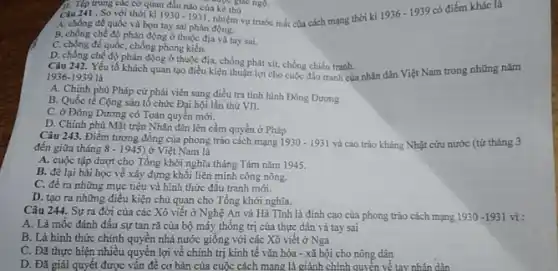 trung các cơ quan đầu nào của ké thù của tre giác ngộ.
nhiệm vụ trước mắt của cách mạng thời kì
1936-1939
có điểm khác là
Câu 241 . So với thời kì 1930-1931
A. chống đế quốc và bon tay sai phản
B. chống chế độ phản động ở thuộc địa và tay sai.
C. chống đế quốc,chống phong kiến.
D. chống chế độ phản động ở thuộc địa, chống phát xít, chống chiến tranh.
1936-1939 là 1936-1939 là tranh của nhân dân Việt Nam trong những nǎm
A. Chính phủ Pháp cử phải viên sang điều tra tỉnh hình Đông Dương
B. Quốc tể Cộng sản tổ chức Đại hội lần thứ VII.
C. ở Đông Dương có Toàn quyền mới.
D. Chính phủ Mặt trận Nhân dân lên cầm quyền ở Pháp
Câu 243. Điểm tương đồng của phong trào cách mạng 1930-1931 và cao trào kháng Nhật cứu nước (từ tháng 3
đến giữa tháng 8-1945) ở Việt Nam là
A. cuộc tập đượt cho Tổng khởi nghĩa tháng Tám nǎm 1945.
B. để lại bài học về xây dựng khối liên minh công nông.
C. đề ra những mục tiêu và hình thức đấu tranh mới.
D. tạo ra những điều kiện chủ quan cho Tổng khởi nghĩa.
Câu 244. Sự ra đời của các Xô viết ở Nghệ An và Hà Tĩnh là đỉnh cao của phong trào cách mạng 1930-1931 vì :
A. Là mốc đánh dấu sự tan rǎ của bộ máy thống trị của thực dân và tay sai
B. Là hình thức chính quyền nhà nước giống với các Xô viêt ở Nga
C. Đã thực hiện nhiều quyền lợi về chính trị kinh tế vǎn hóa - xã hội cho nông dân
D. Đǎ giải quyết được vấn đề cơ bản của cuộc cách mạng 1 à giành chính quyền về tay nhân dân