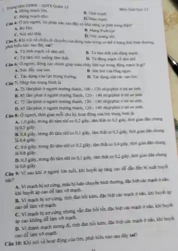 Trung tâm GDNN -GDTXQuân 12
Mon Sinh hoc 11
A. Động mạch lớn.
B. Tinh mach.
C. Động mạch nhó.
D. Mao mach.
Câu 4: Ô tim người, bộ phận nào sau đây có khả nǎng tự phát xung điện?
A. Bó His.
B. Mang Purkinje.
C. Nút nhĩ thất.
D. Nut xoang nhi.
Câu 5: Khi nói về chiều di chuyển của dòng máu trong cơ thể ở trạng thái bình thuông,
phát biểu nào sau đây sai?
A. Từ tinh mạch về tâm nhĩ.
B. Từ tâm thất vào động mạch
C. Từ tâm nhĩ xuống tâm thắt.
D. Từ động mạch về tâm nhĩ.
Câu 6: Ở người.động lực chính giúp máu chảy liên tục trong động mạch là 83
A. Sức đầy cúa tim.
B. Sức hút của lòng ngực,
C. Tác dụng của lực trọng trường.
D. Tác dụng của các van tím.
Câu 7: Nhịp tim trung bình là
A. 75 làn/phút ở người trưởng thành, 100-120 nhịphút ở trẻ sơ sinh.
B. 85 lần/phút ở người trưởng thành, 120-140 nhịphút ở trẻ sơ sánh.
C. 75 lần/phút ở người trưởng thành, 120-140 nhịp/phút ở trẻ sơ sinh.
D. 65 lần/phút ở người trưởng thành, 120-140 nhịphút ở trẻ sơ sinh.
Câu 8: Ở người , thời gian mỗi chu kỷ hoạt động của tím trung bình là
A. 1,0 giây , trong đó tâm nhĩ co 0,2 giây, tâm thắt co 0,3 giây , thời gian đàn chung
là 0,5 giây.
B. 0,8 giây, trong đó tâm nhĩ co 0,1 giây, tâm thắt co 0,3 giây, thời gian dãn chung
lã 0,4 giây.
C. 0,6 giáy, trong đó tâm nhĩ co 0,2 giây, tâm thắt co 0,4 giây, thời gian dân chung
là 0,6 giây.
D. 0,3 giây, trong đó tâm nhĩ co 0,1 giây, tâm thắt co 0,2 giây, thời gian dãn chung
là 0,6 giây.
Câu 9: Vì sao khi ở người lớn tuổi, khi huyết áp tǎng cao để đẳn đến bị xuất huyết
nào?
A. Vi mạch bị xơ cứng, máu bị luân chuyển bình thường đặc biệt các mạch ở nào,
khi huyết áp cao dễ làm vỡ mạch.
B. Vì mạch bị xơ cứng, tính đàn hồi kém, đặc biệt các mạch ở nǎo,khi huyết áp
cao để làm vỡ mạch.
C. Vi mạch bị xơ cứng nhưng vǎn đàn hồi tốt,đặc biệt các mạch ở não, khí huyết
áp cao không để làm vỡ mạch.
D. Vì thành mạch mong đi, tính đàn hồi kém, đặc biệt các mạch ở não khi huyết
cao để làm vỡ mạch.
Câu 10: Khi nói về hoạt động của tim, phát biểu nào sau đây sai?