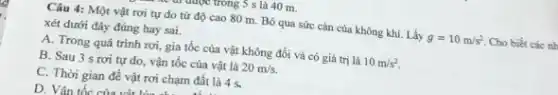 truyệc trong 5 s là 40 m.
Câu 4: Một vật rơi tự do từ độ cao 80 m . Bỏ qua sức cản của không khí. Lấy g=10m/s^2 Cho biết các nh
xét dưới đây đúng hay sai.
A. Trong quá trình rơi, gia tốc của vật không đổi và có giá trị là 10m/s^2
B. Sau 3 s rơi tự do, vận tốc của vật là 20m/s.
C. Thời gian để vật rơi chạm đất là 4 s.