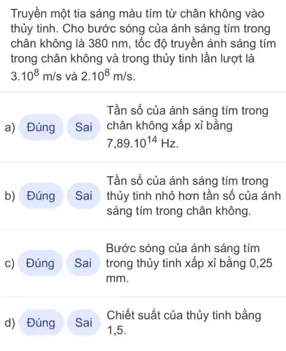 Truyền một tia sáng màu tím từ chân không vào
thủy tinh. Cho bước sóng của ánh sáng tím trong
chân không là 380 nm, tốc độ truyền ánh sáng tím
trong chân không và trong thủy tinh lần lượt là
3.10^8m/s và 2.10^8m/s
a) Đúng
Tần số của ánh sáng tím trong
chân không xâp xỉ bǎng
7,89.10^14Hz
b) Đúng Sai thủy tinh nhỏ hơn tần số của ánh
Tần số của ánh sáng tím trong
sáng tím trong chân không.
c) Đúng
Bước sóng của ánh sáng tím
trong thủy tinh xâp xỉ bằng 0,25
mm
d) Đúng
Chiết suất của thủy tinh bằng