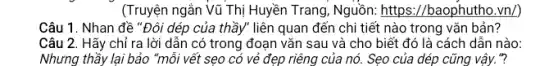 (Truyện ngắn Vũ Thị Huyền Trang, Nguồn: https://baophutho.vn/)
Câu 1. Nhan đề "Đôi dép của thầy liên quan đến chi tiết nào trong vǎn bản?
Câu 2. Hãy chỉ ra lời dẫn có trong đoạn vǎn sau và cho biết đó là cách dẫn nào:
Nhưng thầy lại bảo "mỗi vết sẹo có vẻ đẹp riêng của nó. Sẹo của dép cũng vậy."?