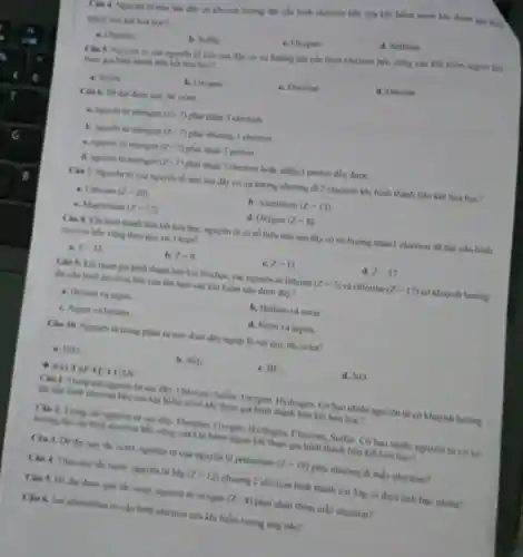 Tâu 4. Nguyên tử nào sau dây có Ahuynh hương đạt cấu hình electron hèn của khi hiểm neon khi tham gia hinh
thành liên kết hoa hoc?
a. Chlorine
b. Sulfur.
c. Oxygen.
d. Sodium
Câu S. Nguyên tit của nguyên tố nào sau đây có xu hướng đạt cấu hình electron bền vững của khi hiếm argon khi
tham gia hinh thinh liên kết hóa học?
a. Sulfur
b. Oxygen
c. Fluorine
d. Chlorine
Cin 6. De dat được quy tác octet
a. nguyen tir nitrogen (Z=7) phải nhận 3 electron.
b. nguyen tir mitrogen (Z=7) phải nhường 3 electron.
c. nguyen tur nitrogen (Z=7) phải nhận 3 proton.
d. nguryen tur nitrogen (Z=7) phải nhận 3 electron hoặc nhận 3 proton đều được.
Câu 7. Nguyên từ của nguyên tố nào sau đây có xu hướng nhường đi 2 electron khi hình thành liên kết hoá học?
a. Calcium (Z=20)
b. Aluminum (Z=13)
c. Magnesium (Z=12)
d. Oxygen (Z=8)
Câu 8. Khi hình thành liên kết hóa học, nguyên tử có số hiệu nào sau đây có xu hướng nhận 1 electron để đạt câu hình
electron hen ving theo quy the Octet?
a z=12
h. zoo
c. z=11
d. Z=17.
Câu 9. Khi tham gia hình thành liên kết hóa học, các nguyên tử lithium (Z=3) và chlorine (Z=17) có khuynh hướng
đạt câu hình electron bên của lần lượt các khi hiểm nào dưới đây?
a. Helium và argon.
b. Helium và neon
c. Argon và helium
d. Neon và argon.
Câu 10. Nguyên từ trong phân tử nào dưới đây ngoại lệ với quy tắc octet?
a. H_(2)O.
b. NH_(3)
e. BF_(3)
d. NO
Câu 1. Trong các nguyên tử sau đây:Chlorine, Sulfur, Oxygen Hydrogen. Có bao nhiêu nguyên tử có khuynh hướng
đạt chu hinh electron bên của khí hiếm neon khi tham gia hình thành liên kết hóa hoc?
Câu 2. Trong các nguyên tử sau đây:Fluorine, Oxygen, Hydrogen Chlorine, Sulfur. Có hao nhiêu nguyên tử có xu
hướng đạt cấu hình electron bên vững của khi hiểm argon khi tham gia hình thành liên kết hóa hoc?
Câu 3. Dé dat quy tác octet, nguyên tử của nguyên tố potassium
(Z=19) phải nhường đi mấy electron?
Ciu 4. Theo quy tác octet, nguyên tư Mg(Z=12)
nhường 2 electron hinh thành ion Mg có điện tích bao nhiêu?
Câu 5. De dat được quy tác octet nguyên tử oxygen
(Z=8) phải nhận thêm mấy electron?
Câu 6. Ion aluminium có câu hình electron của khi hiếm tương ứng nào?