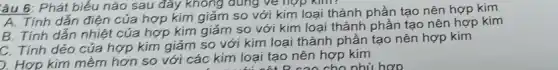 tâu 6: Phát biểu nào sau đây không dùng về hợp kim?
A. Tính dẫn điện của hợp kim giảm so với kim loại thành phần tạo nên hợp kim
B. Tính dẫn nhiệt của hợp kim giảm so với kim loại thành phần tạo nên hợp kim
C. Tính dẻo của hợp kim giảm so với kim loại thành phần tạo nên hợp kim
). Hợp kim mềm hơn so với các kim loại tạo nên hợp kim