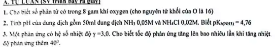 A. TULUAN(S)trình bày ra giây)
1. Cho biết số phân tử có trong 8 gam khí oxygen (cho nguyên tử khối của O là 16)
2. Tinh pH của dung dịch gồm 50ml dung dịch NH_(3) 0,05M và NH_(4)Cl 0,02M. Biết pK_(b(NH3))=4,76
3. Một phản ứng có hệ số nhiệt độ gamma _(2)=3,0. Cho biết tốc độ phản ứng tǎng lên bao nhiêu lần khi tǎng nhiệt
độ phản ứng thêm 40^circ