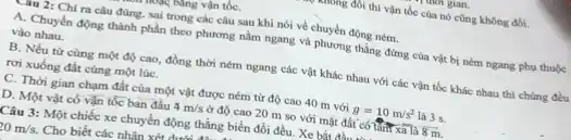 tung vận tốC.
2: Chỉ ra câu đúng, sai trong các câu sau khi nói về chuyển động ném.
A. Chuyển động thành phần theo phương nằm ngang và phương thẳng đứng của vật bị ném ngang phụ thuộc
vào nhau.
B. Nếu từ cùng một độ cao, đồng thời ném ngang các vật khác nhau với các vận tốc khác nhau thì chúng đều
rơi xuống đất cùng một lúC.
C. Thời gian chạm đất của một vật được ném từ độ cao 40 m với g=10m/s^2 là 3 s.
D. Một vật có vận tốc ban đầu 4m/s ở độ cao 20 m so với mặt đất có thứ xa là 8m
Câu 3: Một chiếc xe chuyển động thẳng biến đổi đều. Xe bắt đầu...
20m/s. Cho biết các nhân xét dung