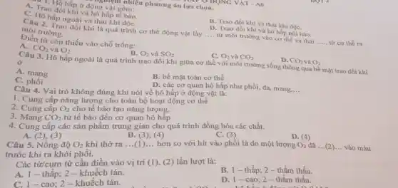 TUUUNG VẬT - A6
nguym nhiều phương án lựa chọn.
* 1. Hô hấp ở động vật gồm:
A. Trao đổi khí và hô hấp tế bảo.
B. Trao đổi khí và thải khí độC.
C. Hô hấp ngoài và thải khí độC.
D. Trao đồi khí và hô hấp nội bào.
Câu 2. Trao đồi khí là quá trình cơ thể động vật lấy __ từ môi trường vào cơ thể và thải __ từ cơ thể ra
môi trường.
Điền từ còn thiếu vào chỗ trống:
C. O_(2) và CO_(2)
D. CO_(2) và O_(2)
B. O_(2) và SO_(2)
A. CO_(2) và O_(2)
Câu 3. Hô hấp ngoài là quá trình trao đổi khí giữa cơ thể với môi trường sống thông qua bề mặt trao đối khí
ở
A. mang
B. bề mặt toàn cơ thể
D. các cơ quan hô hấp như phối,da, mang.
__
C. phồi
Câu 4. Vai trò không đúng khi nói về hô hấp ở động vật là:
1. Cung cấp nǎng lượng cho toàn bộ hoạt động cơ thể
2. Cung cấp O_(2)
cho tế bào tạo nǎng lượng.
3. Mang CO_(2)
từ tế bào đến cơ quan hô hấp
C. (3)
4. Cung cấp các sản phẩm trung gian cho quá trình đồng hóa các chất.
D. (4)
B (3), (4)
A. (2).(3)
Câu 5. Nồng độ
O_(2) khi thở ra
__
hơn so với hít vào phổi là do một lượng
O_(2) __ vào máu
trước khi ra khỏi phôi.
Các từ/cụm từ cần điền vào vị trí (1), (2) lần lượt là:
B. 1-thấp 2- thầm thấu.
A. 1-thấp; 2 - khuếch tán.
D. 1- cao; 2 - thẩm thấu.
C. 1-cao: 2 - khuếch tán.