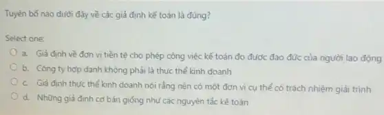 Tuyên bố nào dưới đây về các giả định kế toán là đúng?
Select one:
a. Giả định về đơn vị tiền tệ cho phép công việc kế toán đo được đạo đức của người lao động
b. Công ty hợp danh không phải là thực thể kinh doanh
c. Giả định thực thể kinh doanh nói rằng nên có một đơn vị cụ thể có trách nhiệm giải trình
d. Những giả định cơ bản giống như các nguyên tắc kế toán