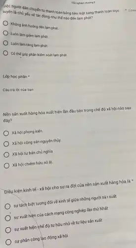 tuyến là cơi dân chuyển đó thanh toán bằng tiền mặt sang thanh toán trực
tuyến là chủ yếu sẽ tác động như thế nào đến lạm phát?
Không ảnh hưởng đến lạm phát.
Luôn làm giảm lam phát.
Luôn làm tǎng lạm phát.
Có thế góp phần kiếm soát lạm phát.
Lớp học phần
Câu trả lời của bạn
Nền sản xuất hàng hóa xuất hiện lần đầu tiên trong chế độ xã hội nào sau
đây?
Xã hội phong kiến.
) Xã hội cộng sản nguyên thủy.
Xã hội tư bản chủ nghĩa
Xã hội chiếm hữu nô lệ.
Điều kiện kinh tế - xã hội cho sự ra đời của nền sản xuất hàng hóa là
sự tách biệt tương đối về kinh tế giữa những người sản xuất
sự xuất hiện của cách mạng công nghiệp lần thứ Nhất
) sự xuất hiện chế độ tư hữu nhỏ về tư liệu sản xuất
sự phân công lạo động xã hội