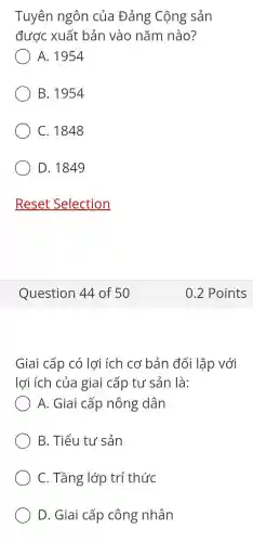 Tuyên ngôn của Đảng Cộng sản
được xuất bản vào nǎm nào?
A. 1954
B. 1954
C. 1848
D. 1849
Reset Selection
Giai cấp có lợi ích cơ bản đối lập với
lợi ích của giai cấp tư sản là:
A. Giai cấp nông dân
B. Tiểu tư sản
C. Tầng lớp trí thức
D. Giai cấp công nhân