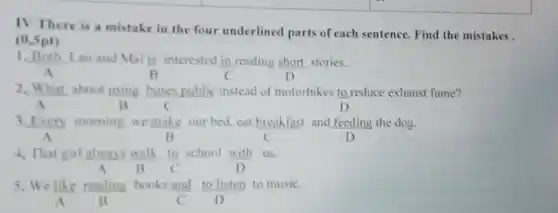 TV There is a mistake in the four underlined parts of each sentence. Find the mistakes.
(0,5pt)
1. Both Lan and Mai is interested in reading short stories.
A	B
2. What about using buses public instead of motorbikes to reduce exhaust fume?
A	R	C	D
3. Every morning we make our bed cat breakfast and feeding the dog.
A	c	D
4. That girl always walk.
(10)/(C)
school with us.
A B	D
5. We like reading books and to listen to music.
A B	C D