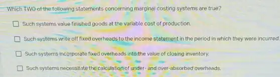 Which TWO of the following statements concerning marginal costing systems are true?
Such systems value finished goods at the variable cost of production.
Such systems write off fixed overheads to the income statement in the period in which they were incurred.
Such systems incorporate fixed overheads into the value of closing inventory.
Such systems necessitate the calculation of under and over-absorbed overheads