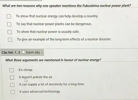 What are two reasons why one speaker mentions the Fukushima nuclear power plant?
To show that nuclear energy can help develop a country.
To say that nuclear power plants can be dangerous.
To show that nuclear power is usually safe.
To give an example of the long-term effects of a nuclear disaster.
Câu hỏi: 1.2 O Đánh dấu :
What three arguments are mentioned in favour of nuclear energy?
It's cheap.
It doesn't pollute the air.
It can supply a lot of electricity for a long time.
It uses advanced technology.