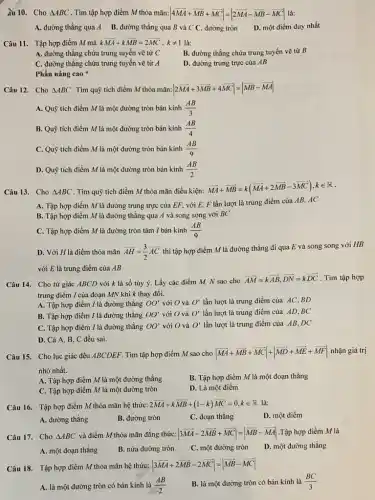 âu 10. Cho Delta ABC . Tìm tập hợp điểm M thỏa mãn: vert 4overrightarrow (MA)+overrightarrow (MB)+overrightarrow (MC)vert =vert 2overrightarrow (MA)-overrightarrow (MB)-overrightarrow (MC)vert  là:
A. đường thẳng qua A B. đường thẳng qua B và C C . đường tròn
D. một điểm duy nhất
Câu 11. Tập hợp điểm M mà koverrightarrow (MA)+koverrightarrow (MB)=2overrightarrow (MC),kneq 1 là:
A. đường thǎng chứa trung tuyến vẽ từ C
B. đường thẳng chứa trung tuyến vẽ từ B
C. đường thẳng chứa trung tuyến vẽ từ A
D. đường trung trực của AB
Phần nâng cao
Câu 12. Cho Delta ABC . Tìm quỹ tích điểm M thỏa mãn: vert 2overrightarrow (MA)+3overrightarrow (MB)+4overrightarrow (MC)vert =vert overrightarrow (MB)-overrightarrow (MA)vert 
A. Quỹ tích điểm M là một đường tròn bán kính (AB)/(3)
B. Quỹ tích điểm M là một đường tròn bán kính (AB)/(4)
C. Quỹ tích điểm M là một đường tròn bán kính (AB)/(9)
D. Quỹ tích điểm M là một đường tròn bán kính (AB)/(2)
Câu 13. Cho Delta ABC . Tìm quỹ tích điểm M thỏa mãn điều kiện:
overrightarrow (MA)+overrightarrow (MB)=k(overrightarrow (MA)+2overrightarrow (MB)-3overrightarrow (MC)),kin R
A. Tập hợp điểm M là đường trung trực của EF, với E. F lần lượt là trung điểm của AB, AC
B. Tập hợp điểm M là đường thẳng qua A và song song với BC
C. Tập hợp điểm M là đường tròn tâm I bán kính (AB)/(9)
D. Với H là điểm thỏa mãn overrightarrow (AH)=(3)/(2)overrightarrow (AC)
thì tập hợp điểm M là đường thẳng đi qua E và song song với HB
với E là trung điểm của AB
Câu 14. Cho tứ giác ABCD với k là số tùy ý. Lấy các điểm M, N sao cho
overrightarrow (AM)=koverrightarrow (AB),overrightarrow (DN)=koverrightarrow (DC) . Tìm tập hợp
trung điểm I của đoạn MN khi k thay đổi.
A. Tập hợp điểm / là đường thẳng OO' với O và O' lần lượt là trung điểm của AC,BD
B. Tập hợp điểm / là đường thẳng OO' với O và O' lần lượt là trung điểm của AD,BC
C. Tập hợp điểm I là đường thẳng OO' với O và O' lần lượt là trung điểm của AB,DC
D. Cả A, B C đều sai.
Câu 15. Cho lục giác đều ABCDEF. Tìm tập hợp điểm M sao cho vert overrightarrow (MA)+overrightarrow (MB)+overrightarrow (MC)vert +vert overrightarrow (MD)+overrightarrow (ME)+overrightarrow (MF)vert  nhận giá trị
nhỏ nhất.
B. Tập hợp điểm M là một đoạn thǎng
A. Tập hợp điểm M là một đường thẳng
D. Là một điểm
C. Tập hợp điểm M là một đường tròn
Câu 16. Tập hợp điểm M thỏa mãn hệ thức:
2overrightarrow (MA)+koverrightarrow (MB)+(1-k)overrightarrow (MC)=overrightarrow (0),kin R là:
A. đường thằng
B. đường tròn
C. đoạn thẳng
D. một điểm
Câu 17. Cho Delta ABC và điểm M thỏa mãn đǎng thức: vert 3overrightarrow (MA)-2overrightarrow (MB)+overrightarrow (MC)vert =vert overrightarrow (MB)-overrightarrow (MA)vert  .Tập hợp điểm M là
A. một đoạn thẳng
B. nửa đường tròn
C. một đường tròn
D. một đường thẳng
Câu 18. Tập hợp điểm M thỏa mãn hệ thức: vert 3overrightarrow (MA)+2overrightarrow (MB)-2overrightarrow (MC)vert =vert overrightarrow (MB)-overrightarrow (MC)vert 
A. là một đường tròn có bán kính là (AB)/(2)
B. là một đường tròn có bán kính là (BC)/(3)
