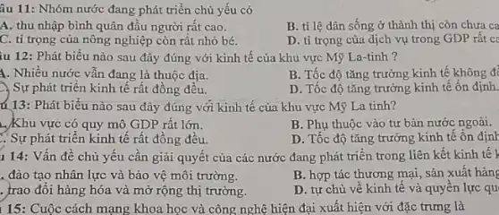 âu 11: Nhóm nước đang phát triển chủ yếu có
A. thu nhập bình quân đầu người rất cao.
B. tỉ lệ dân sống ở thành thị còn chưa ca
C. tỉ trọng của nông nghiệp còn rất nhỏ bé.
D. ti trọng của dịch vụ trong GDP rất ca
iu 12: Phát biểu nào sau đây đúng với kinh tế của khu vực Mỹ La-tinh ?
A. Nhiều nước vẫn đang là thuộc địa.
B. Tốc độ tǎng trưởng kinh tế không đi
2. Sự phát triển kinh tế rất đồng đều.
D. Tốc độ tǎng trưởng kinh tế ổn định.
ú 13: Phát biểu nào sau đây đúng với kinh tế của khu vực Mỹ La tinh?
...Khu vực có quy mô GDP rất lớn.
B. Phụ thuộc vào tư bản nước ngoài.
. Sự phát triển kinh tê rất đông đều.
D. Tốc độ tǎng trưởng kinh tế ôn định
1 14: Vấn đề chủ yếu cần giải quyết của các nước đang phát triển trong liên kết kinh tế )
. đào tạo nhân lực và bảo vệ môi trường.
B. hợp tác thương mại, sản xuất hàng
. trao đổi hàng hóa và mở rộng thị trường.
D. tự chủ vê kinh tế và quyên lực qu
15: Cuộc cách mạng khoa học và công nghệ hiện đại xuất hiện với đặc trưng là