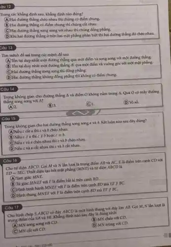 âu 12
Câu 13
Trong các khẳng định sau, khẳng định nào đúng?
A
Hai đường thẳng chéo nhau thì chúng có điểm chung.
(B) Hai đường thẳng có điểm chung thì chúng cắt nhau.
(C) Hai đường thẳng song song với nhau thì chúng đồng phẳng.
D
(D) Khi hai đường thẳng ở trên hai mặt phẳng phân biệt thì hai đường thẳng đó chéo nhau.
Tìm mệnh đề sai trong các mệnh đề sau
A
Tồn tại duy nhất một đường thẳng qua một điểm và song song với một đường thẳng.
(B) Tồn tại duy nhật một đường thẳng đi qua một điểm và vuông góc với một mặt phẳng.
(C) Hai đường thẳng song song thì đồng phẳng.
(D) Hai đường thẳng không đồng phẳng thì không có điểm chung.
D
Câu 14
Trọng không gian cho đường thẳng A và điểm O không nằm trong 4. Qua O có mấy đường
thẳng song song với Delta  i
(A) 2.
(B) 3.
(C) 1.
(D) Vô số.
Câu 15
Trong không gian cho hai đường thẳng song song a và b.Kết luận nào sau đây đúng?
(A)Nếu c cắt a thì c và b chéo nhau.
(B) Nếu cVert a thì cVert b hoặc c=b.
(C)Nếu c và a chéo nhau thì c và b chéo nhau.
(D)Nếu c và a cắt nhau thì c và b cắt nhau.
Câu 16
Cho tứ diện ABCD . Gọi M và N lần lượt là trung điểm AB và AC, E là điểm trên cạnh CD với
ED=3EC Thiết diện tạo bởi mặt phẳng (MNE) và tứ diện ABCD là
A Tam giác MNE.
(B) Tứ giác MNEF với F là điểm bất kì trên cạnh BD.
(C)Hình bình hành MNEF với F là điểm trên cạnh BD mà EFparallel BC.
(D) Hình thang MNEF với F là điểm trên cạnh BD mà EFparallel BC
Cho hình chóp S ABCD có đáy ABCD là một hình thang với đáy lớn AB . Gọi M, N lần lượt là
trung điếm của SA và SB. Khẳng định nào sau đây là đúng nhất
(A) MN song song với CD.
(B) MN chéo với CD.
(C) MN cắt với CD.
(D) MN trùng với CD.