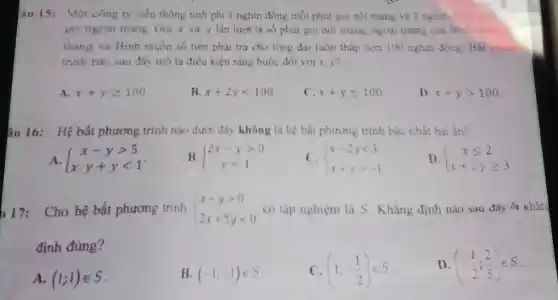 âu 15: Một công ty viên thông tính phi 1 nghin đồng mỗi phut gọi nội mạng và 2 nghìn ting
goi ngoại mạng. Gọi x và y lần lượt là số phút gọi nội mang, ngoại mạng của Bìn vong
tháng và Bình muốn số tiền phai tra cho tông đai luôn thấp hơn 100 nghìn đồng. Bật p..........
trình nào sau đây mô tả điều kiện rằng buộc đối với x v?
A. x+ygeqslant 100
B x+2ylt 100
x+yleqslant 100
D x+ygt 100
âu 16: Hệ bất phương trình nào dưới đây không là hệ bắt phương trình bậc nhất hai ân?
A.  ) x-ygt 5 x,y+ylt 1 
B.  ) 2x-ygt 0 ylt 1 
C.  ) x-2ylt 3 x+ygt -1 
D.  ) xleqslant 2 x+2ygeqslant 3 
17:Cho hệ bất phương trình  ) x+ygt 0 2x+5ylt 0  có tập nghiệm là S. Khǎng định nào sau đây là khán
định đúng?
A. (1;1)in S
B (-1;-1)in S
(1;-(1)/(2))in S
D (-(1)/(2);(2)/(5))in S