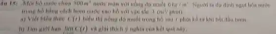 âu 15: Một hô nước chứa 300m^3 nước mạn với nồng độ muối 6kg/m^3 Ngươi ta dự dịnh ngot hóa nước
trong ho bằng cách bơm nước vào hồ với van toe 3(m^3/phot)
a) Viét biêu thức C(1) biểu thị nồng độ muối trong hồ sau khi bắt dầu bơm.
b) Tìm giới hạn lim _(xarrow 1)C(1) và giai thich ý nghĩa của kết quả này.
