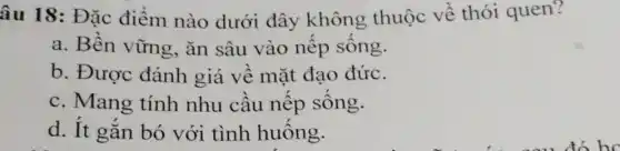 âu 18: Đặc điểm nào dưới đây không thuộc về thói quen?
a. Bền vững , ǎn sâu vào nếp sông.
b. Được đánh giá về mặt đạo đức.
c. Mang tính nhu câu nêp sông.
d. It gắn bó với tình huông.