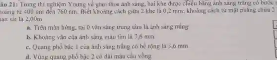 âu 21: Trong thí nghiệm Young về giao thoa ánh sáng , hai khe được chiều bǎng ánh sáng trǎng có bước s
loảng từ 400 nm đến 760 nm. Biết khoảng cách giữa 2 khe là 0,2 mm ; khoảng cách từ mặt phẳng chứa 2 !
lan sát là 2 .00m
a. Trên màn hứng tại 0 vân sáng trung tâm là ánh sáng trǎng
b. Khoảng vân của ánh sáng màu tím là 7,6 mm
square 
c. Quang phổ bậc 1 của ánh sáng trắng có bề rộng là 3,6 mm
d. Vùng quang phố bậc 2 có dải màu cầu vồng