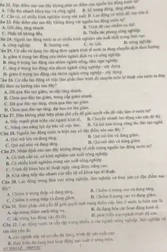 âu 22. Đặc điểm nào sau đây không phái tru điểm của nguồn lao động nước
A. Tiếp thu nhanh khoa học và công nghệ. B. Số lượng đóng.tǎng nhanh.
C. Cần cú, có nhiều kinh nghiệm trong sản xuất. D. Lao động có trình đó cao còn ít.
âu 23. Đặc điểm nào sau đây không đúng với nguồn lao động nước ta?
A. Doi dao, tang nhanh.
B. Trinh do cao chiếm trụ thế.
C. Phân bố không đều.
D. Thiếu tác phong công nghiệp.
âu 24, Người lao động nước ta có nhiều kính nghiệm sản xuất nhất trong Tính vực
D. nóng nghiệp.
A. công nghiệp.
B. thương mại.
C. du lich.
Câu 25. Cơ cấu sử dụng lao động theo ngành kinh tế nước ta đang chuyển dịch theo hướng
A. giám ti trọng lao động của nhóm ngành dịch vụ và công nghiệp.
B. tâng ti trọng lao động của nhóm ngành nông, lâm, ngư nghiệp.
C. thing ti trong lao động của nhóm ngành công nghiệp - xây dyne
D. glam ti trong lao động của nhóm ngành công nghiệp -xây dựng.
Câu 26. Cơ cấu lao động có việc làm phân theo trình độ chuyên môn kí thuật của nước ta thay
lối theo xu hướng nào sau đây?
A. Dã qua dho tạo giám, sơ cấp tǎng nhanh.
B. Chưa qua dao tạo giám, trung cấp giám nhanh.
C. Da qua dio tạo tǎng, chưa qua đào tạo giám.
D. Chưa qua đảo tạo tǎng, đại học trớ lên giám.
Câu 27. Dâu không phải biện pháp chú yếu để giái quyết vấn để việc làm ở nước ta?
A. Dầy mạnh phát triển các ngành kinh tế.
B. Chuyến nhanh lao động vào các đó thị.
C. Nâng cao nǎng lực dự báo về việc làm.
D. Xã hội hóa trong công tác đảo tạo nghệ.
Câu 28. Nguồn lao động nước ta hiện nay có đặc điểm nào sau đây?
A. Qui mô lớn và đang tǎng.
B. Qui mô lớn và đang giảm.
C. Qui mô nhó và đang tǎng.
D. Quí mô nhó và đang giám.
Câu 29. Nhận định nào sau đây không đúng về chất lượng nguồn lao động nước tao
A. Có tính cần cú có kinh nghiệm sản xuất nông nghiệp.
B. Có nhiều kinh nghiệm trong sán xuất công nghiệp.
C. Trình độ khoa học kĩ thuật ngày càng được nâng cao.
D. Khà nǎng tiếp thu nhanh các tiến bộ về khoa học kĩ thuật.
Câu 30. Lao động trong lĩnh vực nông nghiệp, lâm nghiệp và thuỷ sản có đặc điểm nào
đây?
A. Chiếm ti trọng thấp và đang tǎng.
B. Chiếm ti trọng cao và đang tǎng.
C. Chiếm ti trọng tháp và đang giám.
D. Chiếm tí trọng cao và đang giám.
Câu 31. Biện pháp chú yếu để giải quyết tinh trạng thiếu việc làm ở nước ta hiện nay là
A. tập trung thám canh tǎng vụ.
B. đa dạng hóa các hoạt động kính tế.
C. tập trung lao động vào đô thị.
D. phát triển các ngành trinh độ cao.
Câu 32. Lao động nước ta vẫn tập trung nhiều ở các ngành nông nghiệp, lâm nghiệp và
sản chú yếu do
A. các ngành này có cơ cấu đa dạng trinh độ sản xuất cao.
B. thực hiện đa dạng hóa hoạt động sản xuất ơ nông thôn.
3
GVDDOLP-THPTSC