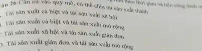 âu 26:Cân cứ vào quy mô, có thể chia tái sản xuất thành
Tài sản xuất cá biệt và tái sản xuất xã hội
. Tài sản xuất cá biệt và tái sản xuất mở rộng
Tái sản xuất xã hội và tái sản xuất giản đơn
). Tái sản xuất giản đơn và tái sản xuất mở rộng