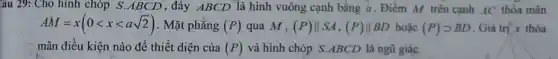 âu 29: Cho hình chóp S.ABCD , đáy ABCD là hình vuông cạnh bằng a. Điểm M trên cạnh AC thỏa mãn
AM=x(0lt xlt asqrt (2)) . Mặt phẳng (P) qua M, (P)Vert SA,(P)Vert BD hoạc (P)gt BD Giá trị x thỏa
mãn điều kiện nào để thiết diện của (P) và hình chóp S ABCD là ngũ giác.