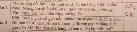 âu 2
Một miếng đất hình chữ nhật có chiều dài bằng 3 lần chiều
gam
rộng. Nếu giảm chiều dài 24 m thì được một hình vuông.
Tìm chiều dài và chiều rộng miêng đât.
iu 3
Một cửa hàng có sô gạo nêp nhiêu hơn số gạo tẻ là 25 ta .Sau
khi bán đi 30 kg mỗi loại thì còn lại lượng gạo tẻ bǎng 1/5
gạo nêp .Hỏi lúc đâu cửa hàng có bao nhiêu kg mỗi loại?