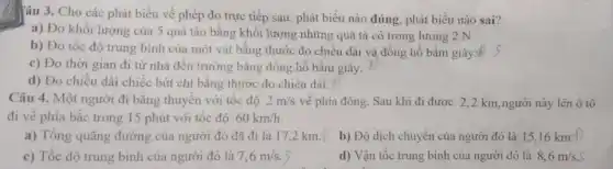 âu 3. Cho các phát biểu về phép đo trực tiếp sau , phát biểu nào đúng phát biểu nào sai?
a) Đo khối lượng của 5 quả táo bằng khối lượng những quả tạ có trọng lượng 2 N.
b) Đo tốc độ trung bình của một vật bằng thước đo chiều dài và đồng hồ bấm giây.M
c) Đo thời gian đi từ nhà đến trường bǎng đồng hồ bâm giây.
d) Đo chiều dài chiếc bút chì bằng thước đo chiều dài.
Câu 4. Một người đi bằng thuyền với tốc độ 2m/s về phía đông. Sau khi đi được 2 ,2 km, người này lên ô tô
đi về phía bắc trong 15 phút với tốc đô 60km/h.
a) Tổng quãng đường của người đó đã đi là 17,2 km. b) Độ dịch chuyển của người đó là 15,16 km.
c) Tốc độ trung bình của người đó là 7,6m/s
d) Vận tốc trung bình của người đó là 8,6m/s.S