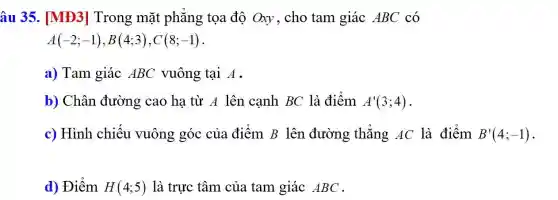 âu 35. [MĐ3]Trong mặt phẳng tọa độ Oxy, cho tam giác ABC có
A(-2;-1),B(4;3),C(8;-1)
a) Tam giác ABC vuông tại A.
b) Chân đường cao hạ từ A lên canh BC là điểm A'(3;4)
c) Hình chiếu vuông góc của điểm B lên đường thẳng AC là điểm B'(4;-1).
d) Điểm H(4;5) là trực tâm của tam giác ABC .