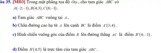 âu 35. MH3] Trong mặt phǎng tọa độ Oxy, cho tam giác ABC có
A(-2;-1),B(4;3),C(8;-1)
a) Tam giác ABC vuông tại A.
b) Chân đường cao hạ từ A lên cạnh BC là điểm A'(3;4)
c) Hình chiếu vuông góc của điểm B lên đường thẳng AC là điểm B'(4;-1)
d) Điểm H(4;5) là trực tâm của tam giác ABC .