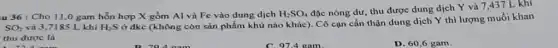 u 36: Cho 11,0 gam hỗn hợp X gồm Al và Fe vào dung dịch H_(2)SO_(4)
đặc nóng dư, thu được dung dịch Y và 7,437 L khí
SO_(2) và 3,7185 L khí H_(2)S
ở đkc (không còn sản phẩm khử nào khác). Cô cạn cần thận dung dịch Y thì lượng muối khan
thu được là
D. 60,6 gam.